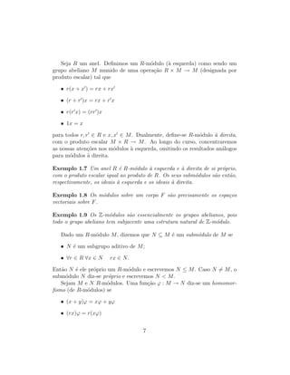Seja R um anel. Deﬁnimos um R-m´odulo (`a esquerda) como sendo um
grupo abeliano M munido de uma opera¸c˜ao R × M → M (designada por
produto escalar) tal que
• r(x + x ) = rx + rx
• (r + r )x = rx + r x
• r(r x) = (rr )x
• 1x = x
para todos r, r ∈ R e x, x ∈ M. Dualmente, deﬁne-se R-m´odulo `a direita,
com o produto escalar M × R → M. Ao longo do curso, concentraremos
as nossas aten¸c˜oes nos m´odulos `a esquerda, omitindo os resultados an´alogos
para m´odulos `a direita.
Exemplo 1.7 Um anel R ´e R-m´odulo `a esquerda e `a direita de si pr´oprio,
com o produto escalar igual ao produto de R. Os seus subm´odulos s˜ao ent˜ao,
respectivamente, os ideais `a esquerda e os ideais `a direita.
Exemplo 1.8 Os m´odulos sobre um corpo F s˜ao precisamente os espa¸cos
vectoriais sobre F.
Exemplo 1.9 Os Z-m´odulos s˜ao essencialmente os grupos abelianos, pois
todo o grupo abeliano tem subjacente uma estrutura natural de Z-m´odulo.
Dado um R-m´odulo M, dizemos que N ⊆ M ´e um subm´odulo de M se
• N ´e um subgrupo aditivo de M;
• ∀r ∈ R ∀x ∈ N rx ∈ N.
Ent˜ao N ´e ele pr´oprio um R-m´odulo e escrevemos N ≤ M. Caso N = M, o
subm´odulo N diz-se pr´oprio e escrevemos N < M.
Sejam M e N R-m´odulos. Uma fun¸c˜ao ϕ : M → N diz-se um homomor-
ﬁsmo (de R-m´odulos) se
• (x + y)ϕ = xϕ + yϕ
• (rx)ϕ = r(xϕ)
7
 