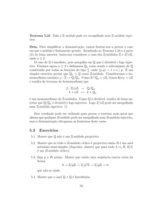 Teorema 5.21 Todo o Z-m´odulo pode ser mergulhado num Z-m´odulo injec-
tivo.
Dem. Para simpliﬁcar a demonstra¸c˜ao, vamos limitar-nos a provar o caso
em que o m´odulo ´e ﬁnitamente gerado. Atendendo ao Teorema 1.24 e `a parte
(ii) do lema anterior, basta-nos considerar o caso dos Z-m´odulos Z e Z/nZ,
onde n ≥ 2.
O caso de Z ´e imediato, pois mergulha em Q que ´e divis´ıvel e logo injec-
tivo. Fixemos agora n ≥ 2 e deﬁnamos Qn como sendo o subconjunto de Q
constitu´ıdo por todas as frac¸c˜oes do tipo p
q
, onde (p, q) = 1 e n | p. ´E um
simples exerc´ıcio provar que Qn ≤ Q como Z-m´odulo. Consideremos o ho-
momorﬁsmo can´onico ϕ : Z → Q/Qn. Como Z∩Qn = nZ, temos Kerϕ = nZ
e resulta do teorema do homomorﬁsmo que
ϕ : Z/nZ → Q/Qn
k + nZ → k + Qn
´e um monomorﬁsmo de Z-m´odulos. Como Q ´e divis´ıvel, resulta do lema an-
terior que Q/Qn ´e divis´ıvel e logo injectivo. Logo Z/nZ pode ser mergulhado
num Z-m´odulo injectivo.
Este resultado pode ser utilizado para provar o teorema mais geral que
aﬁrma que qualquer R-m´odulo pode ser mergulhado num R-m´odulo injectivo,
mas a demonstra¸c˜ao ultrapassa as fronteiras deste curso.
5.3 Exerc´ıcios
5.1. Mostre que Q n˜ao ´e um Z-m´odulo projectivo.
5.2. Mostre que se todo o R-m´odulo c´ıclico ´e projectivo ent˜ao R ´e um anel
artiniano semi-simples (Sugest˜ao: observe que para todo L e R, R/L
´e um R-m´odulo c´ıclico).
5.3. Seja p ∈ IN primo. Mostre que existe uma sequˆencia exacta curta da
forma
0 → Z/pZ → Z/p2
Z → Z/pZ → 0
que n˜ao se cinde.
5.4. Mostre que o anel Q × Q ´e heredit´ario.
70
 