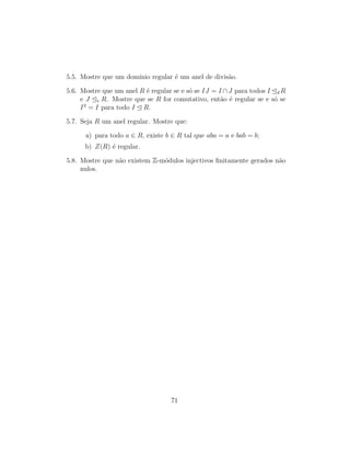5.5. Mostre que um dom´ınio regular ´e um anel de divis˜ao.
5.6. Mostre que um anel R ´e regular se e s´o se IJ = I ∩J para todos I d R
e J e R. Mostre que se R for comutativo, ent˜ao ´e regular se e s´o se
I2
= I para todo I R.
5.7. Seja R um anel regular. Mostre que:
a) para todo a ∈ R, existe b ∈ R tal que aba = a e bab = b;
b) Z(R) ´e regular.
5.8. Mostre que n˜ao existem Z-m´odulos injectivos ﬁnitamente gerados n˜ao
nulos.
71
 