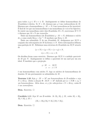 para todos x, y ∈ M e r ∈ R. Analogamente se deﬁne homomorﬁsmo de
R-m´odulos `a direita. Se N = M, dizemos que ϕ ´e um endomorﬁsmo de M.
Dizemos que o homomorﬁsmo ϕ : M → N ´e um isomorﬁsmo se for invert´ıvel.
´E f´acil de ver que um homomorﬁsmo ´e um isomorﬁsmo se e s´o se for bijectivo.
Se existir um isomorﬁsmo entre dois R-m´odulos M e N, escrevemos M ∼= N
e dizemos que M e N s˜ao isomorfos.
Dado um homomorﬁsmo (de R-m´odulos) ϕ : M → N, deﬁnimos o n´ucleo
de ϕ como sendo Kerϕ = 0ϕ−1
. ´E imediato que Kerϕ ≤ M.
Dado um subm´odulo N de um R-m´odulo M, designamos por M/N o
conjunto dos subconjuntos de M da forma x+N. Estes subconjuntos deﬁnem
uma parti¸c˜ao de M. Deﬁnimos uma estrutura de R-m´odulo em M/N atrav´es
de
(x + N) + (y + N) = (x + y) + N,
r(x + N) = rx + N.
Os detalhes ﬁcam como exerc´ıcio. Dizemos que M/N ´e o m´odulo quociente
de M por N. Analogamente se deﬁne o quociente de um anel por um seu
ideal. ´E imediato que a projec¸c˜ao
ϕ : M → M/N
x → x + N
´e um homomorﬁsmo com n´ucleo N, logo os n´ucleos de homomorﬁsmos de
dom´ınio M s˜ao precisamente os subm´odulos de M.
Teorema 1.10 Seja ϕ : M → M um homomorﬁsmo de R-m´odulos e seja
N ≤ Kerϕ. Ent˜ao a fun¸c˜ao Φ : M/N → M deﬁnida por (x + N)Φ = xϕ ´e
um homomorﬁsmo. Al´em disso, se ϕ for sobrejectiva e N = Kerϕ, ent˜ao Φ
´e um isomorﬁsmo.
Dem. Exerc´ıcio.
Corol´ario 1.11 Seja M um R-m´odulo. Se M1, M2 ≤ M, ent˜ao M1 + M2,
M1 ∩ M2 ≤ M e
(M1 + M2)/M2
∼= M1/(M1 ∩ M2).
Dem. Exerc´ıcio.
8
 