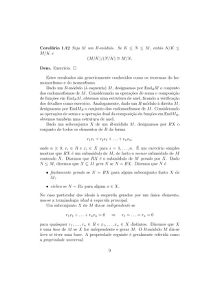 Corol´ario 1.12 Seja M um R-m´odulo. Se K ≤ N ≤ M, ent˜ao N/K ≤
M/K e
(M/K)/(N/K) ∼= M/N.
Dem. Exerc´ıcio.
Estes resultados s˜ao genericamente conhecidos como os teoremas do ho-
momorﬁsmo e do isomorﬁsmo.
Dado um R-m´odulo (`a esquerda) M, designamos por EndRM o conjunto
dos endomorﬁsmos de M. Considerando as opera¸c˜oes de soma e composi¸c˜ao
de fun¸c˜oes em EndRM, obtemos uma estrutura de anel, ﬁcando a veriﬁca¸c˜ao
dos detalhes como exerc´ıcio. Analogamente, dado um R-m´odulo `a direita M,
designamos por EndMR o conjunto dos endomorﬁsmos de M. Considerando
as opera¸c˜oes de soma e a opera¸c˜ao dual da composi¸c˜ao de fun¸c˜oes em EndMR,
obtemos tamb´em uma estrutura de anel.
Dado um subconjunto X de um R-m´odulo M, designamos por RX o
conjunto de todos os elementos de R da forma
r1x1 + r2x2 + . . . + rnxn,
onde n ≥ 0, ri ∈ R e xi ∈ X para i = 1, . . . , n. ´E um exerc´ıcio simples
mostrar que RX ´e um subm´odulo de M, de facto o menor subm´odulo de M
contendo X. Dizemos que RX ´e o subm´odulo de M gerado por X. Dado
N ≤ M, dizemos que X ⊆ M gera N se N = RX. Dizemos que N ´e
• ﬁnitamente gerado se N = RX para algum subconjunto ﬁnito X de
M;
• c´ıclico se N = Rx para algum x ∈ X.
No caso particular dos ideais `a esquerda gerados por um ´unico elemento,
usa-se a terminologia ideal `a esquerda principal.
Um subconjunto X de M diz-se independente se
r1x1 + . . . + rnxn = 0 ⇒ r1 = . . . = rn = 0
para quaisquer r1, . . . , rn ∈ R e x1, . . . , xn ∈ X distintos. Dizemos que X
´e uma base de M se X for independente e gerar M. O R-m´odulo M diz-se
livre se tiver uma base. A propriedade seguinte ´e geralmente referida como
a propriedade universal.
9
 