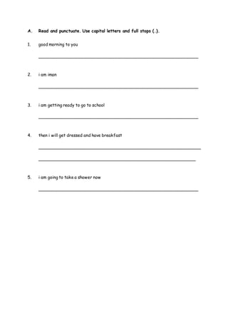 A. Read and punctuate. Use capital letters and full stops (.).
1. good morning to you
_____________________________________________________________
2. i am iman
_____________________________________________________________
3. i am getting ready to go to school
_____________________________________________________________
4. then i will get dressed and have breakfast
______________________________________________________________
____________________________________________________________
5. i am going to take a shower now
_____________________________________________________________
 