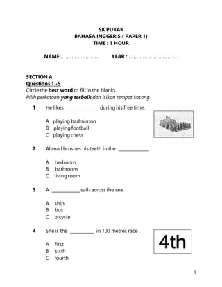 1
SK PUKAK
BAHASA INGGERIS ( PAPER 1)
TIME : 1 HOUR
NAME:……………………. YEAR :……………………………
SECTION A
Questions 1 -5
Circle the best word to fill in the blanks.
Pilih perkataan yang terbaik dan isikan tempat kosong.
1 He likes ______________ duringhis free time.
A playing badminton
B playingfootball
C playingchess
2 Ahmad brushes his teeth in the ______________.
A bedroom
B bathroom
C livingroom
3 A _____________ sails across the sea.
A ship
B bus
C bicycle
4 She is the ___________ in 100 metres race .
A first
B sixth
C fourth
 