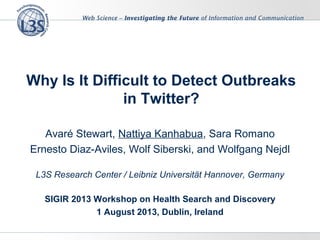Why Is It Difficult to Detect Outbreaks
in Twitter?
Avaré Stewart, Nattiya Kanhabua, Sara Romano
Ernesto Diaz-Aviles, Wolf Siberski, and Wolfgang Nejdl
L3S Research Center / Leibniz Universität Hannover, Germany
SIGIR 2013 Workshop on Health Search and Discovery
1 August 2013, Dublin, Ireland
 