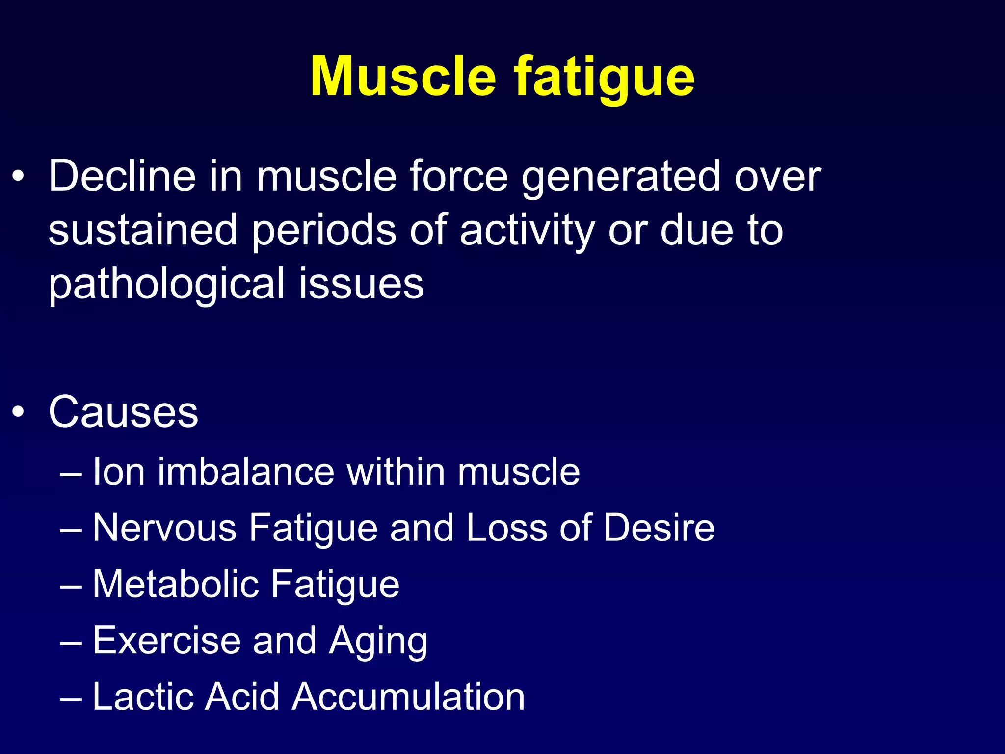Muscle fatigue
• Decline in muscle force generated over
sustained periods of activity or due to
pathological issues
• Causes
– Ion imbalance within muscle
– Nervous Fatigue and Loss of Desire
– Metabolic Fatigue
– Exercise and Aging
– Lactic Acid Accumulation
 