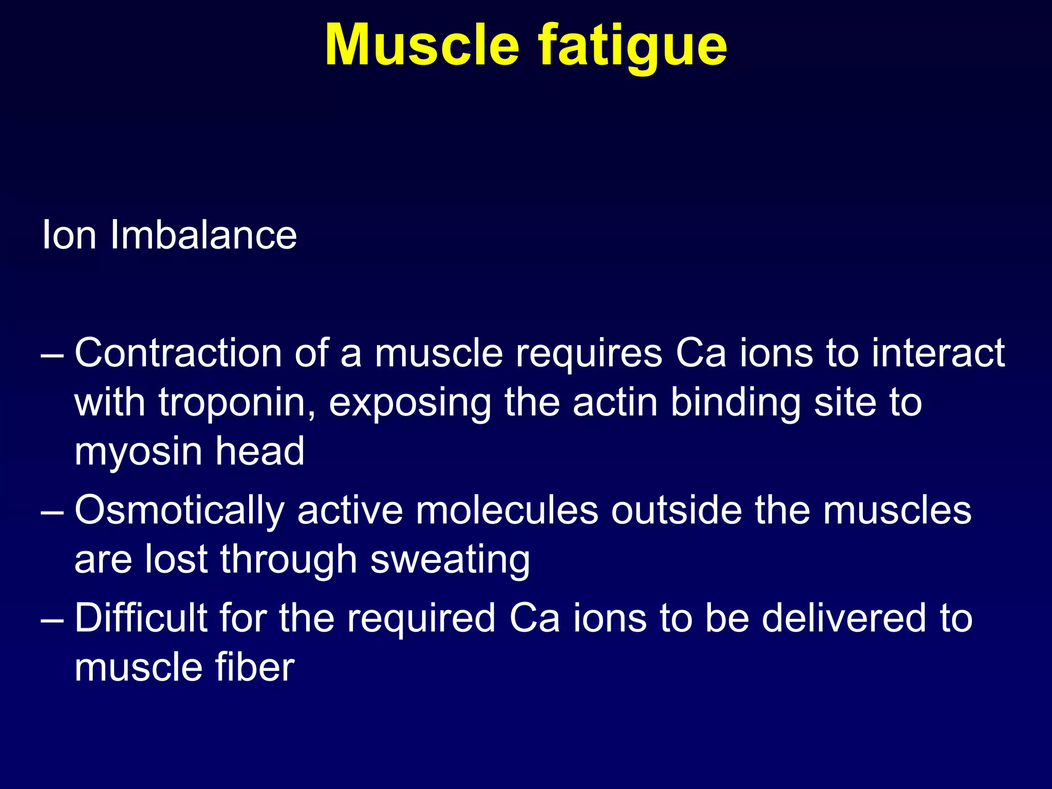 Muscle fatigue
Ion Imbalance
– Contraction of a muscle requires Ca ions to interact
with troponin, exposing the actin binding site to
myosin head
– Osmotically active molecules outside the muscles
are lost through sweating
– Difficult for the required Ca ions to be delivered to
muscle fiber
 