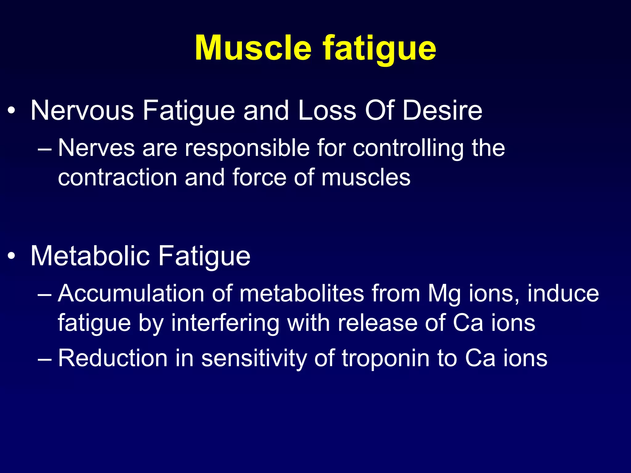 Muscle fatigue
• Nervous Fatigue and Loss Of Desire
– Nerves are responsible for controlling the
contraction and force of muscles
• Metabolic Fatigue
– Accumulation of metabolites from Mg ions, induce
fatigue by interfering with release of Ca ions
– Reduction in sensitivity of troponin to Ca ions
 