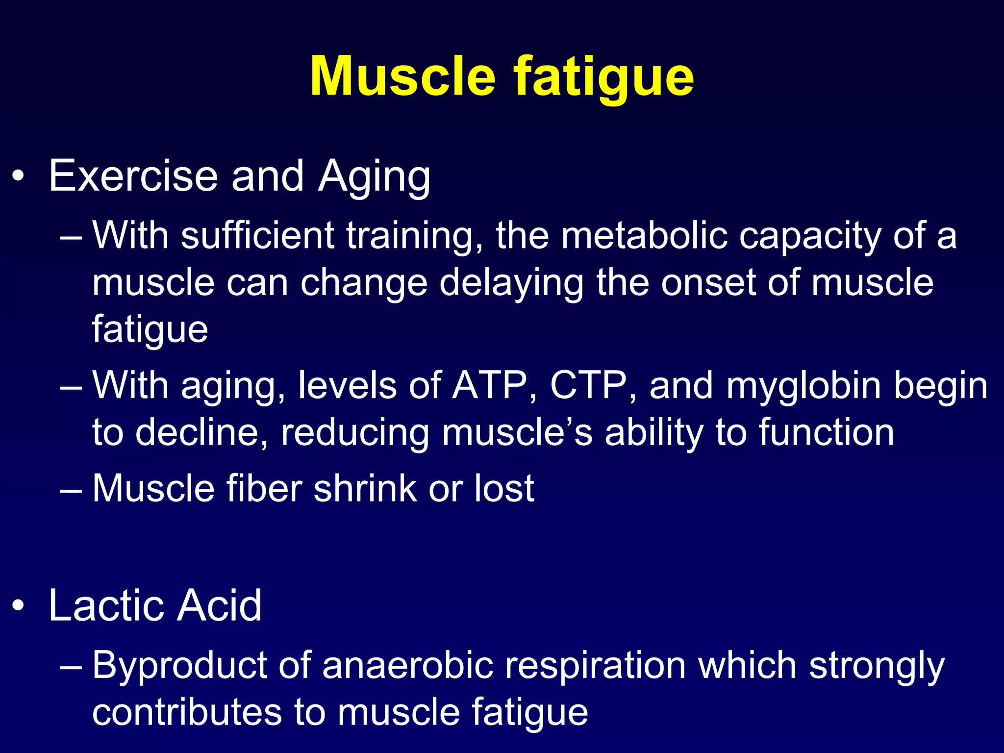 Muscle fatigue
• Exercise and Aging
– With sufficient training, the metabolic capacity of a
muscle can change delaying the onset of muscle
fatigue
– With aging, levels of ATP, CTP, and myglobin begin
to decline, reducing muscle’s ability to function
– Muscle fiber shrink or lost
• Lactic Acid
– Byproduct of anaerobic respiration which strongly
contributes to muscle fatigue
 