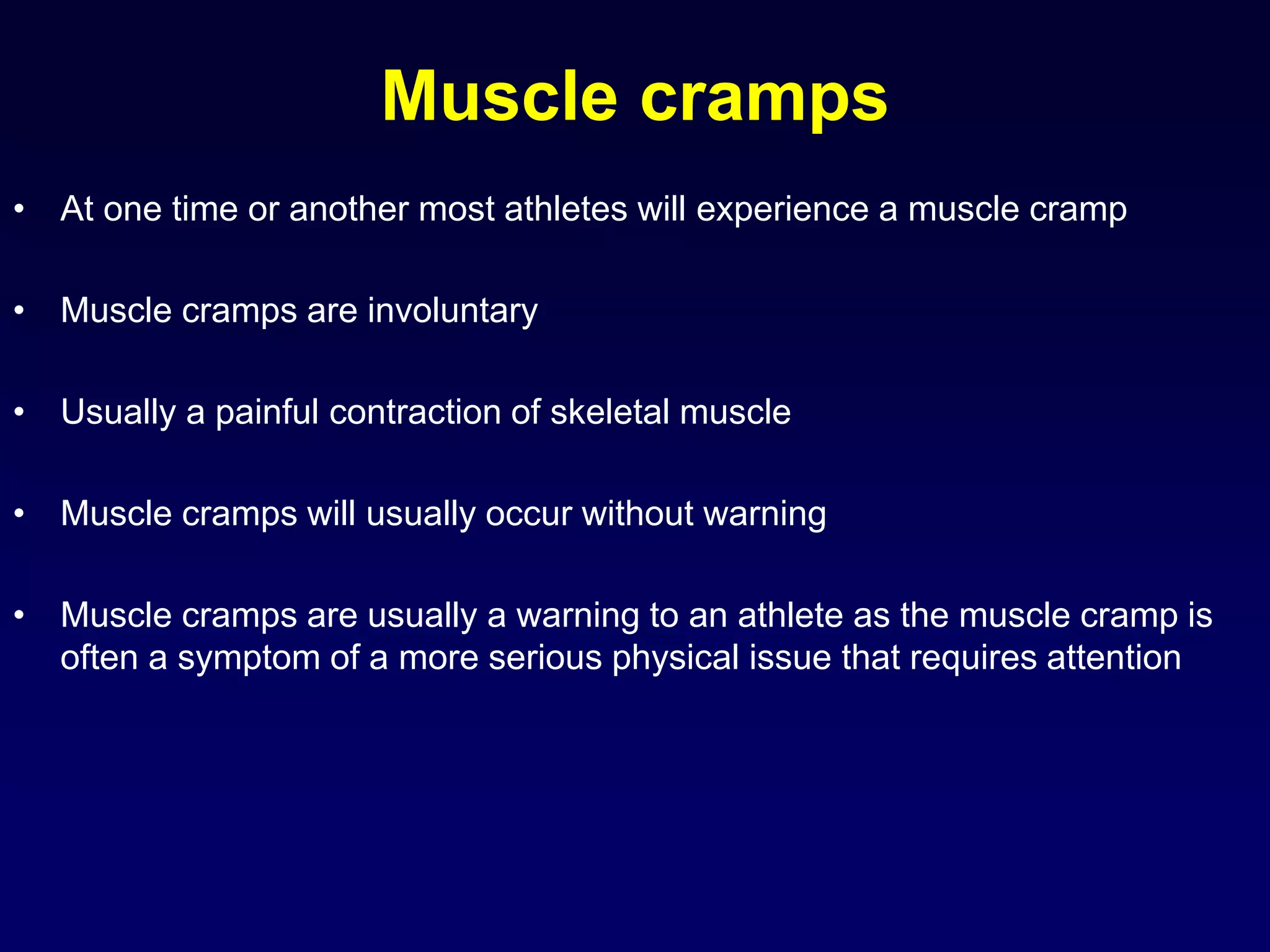 Muscle cramps
• At one time or another most athletes will experience a muscle cramp
• Muscle cramps are involuntary
• Usually a painful contraction of skeletal muscle
• Muscle cramps will usually occur without warning
• Muscle cramps are usually a warning to an athlete as the muscle cramp is
often a symptom of a more serious physical issue that requires attention
 