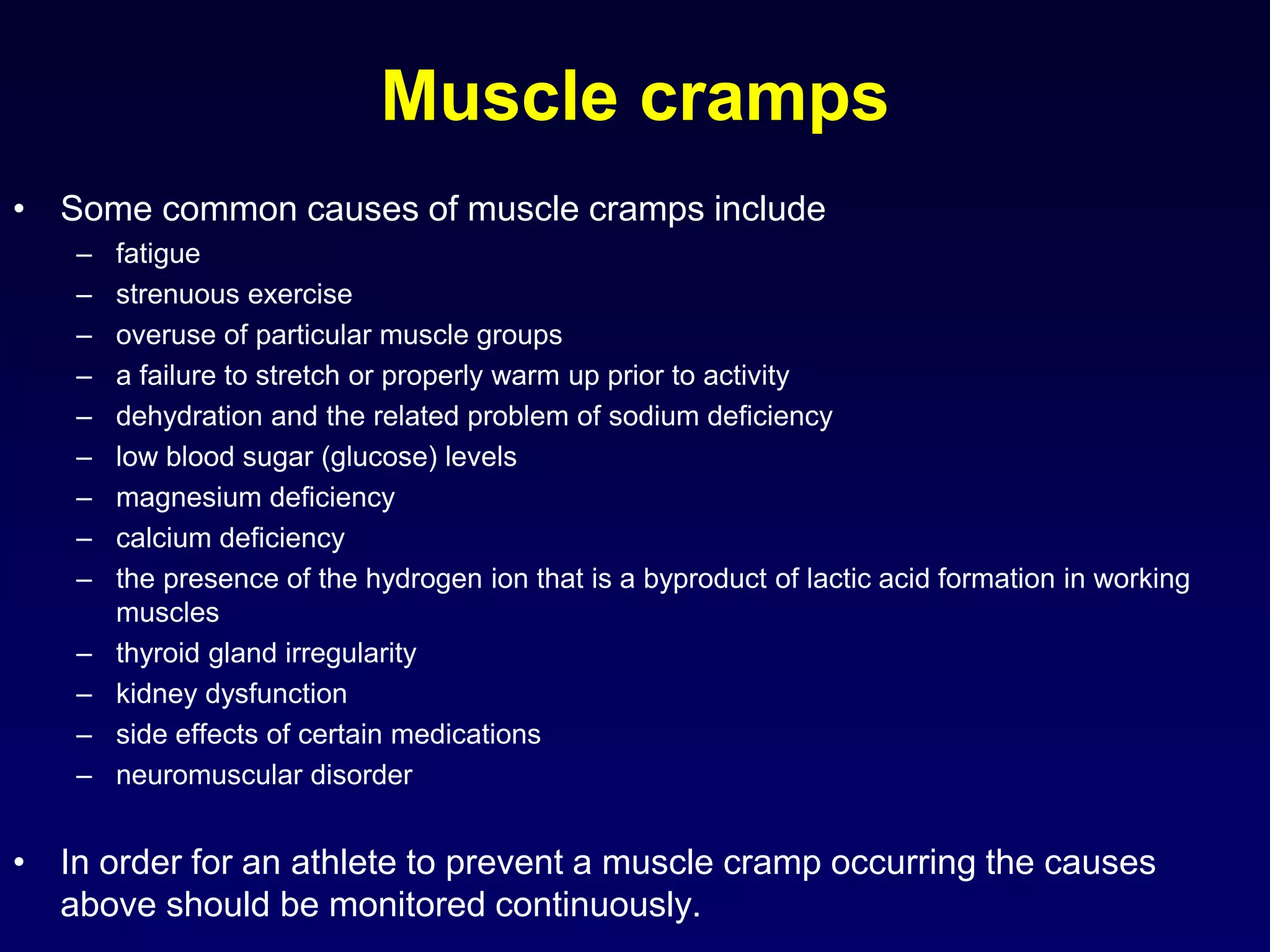 Muscle cramps
• Some common causes of muscle cramps include
– fatigue
– strenuous exercise
– overuse of particular muscle groups
– a failure to stretch or properly warm up prior to activity
– dehydration and the related problem of sodium deficiency
– low blood sugar (glucose) levels
– magnesium deficiency
– calcium deficiency
– the presence of the hydrogen ion that is a byproduct of lactic acid formation in working
muscles
– thyroid gland irregularity
– kidney dysfunction
– side effects of certain medications
– neuromuscular disorder
• In order for an athlete to prevent a muscle cramp occurring the causes
above should be monitored continuously.
 