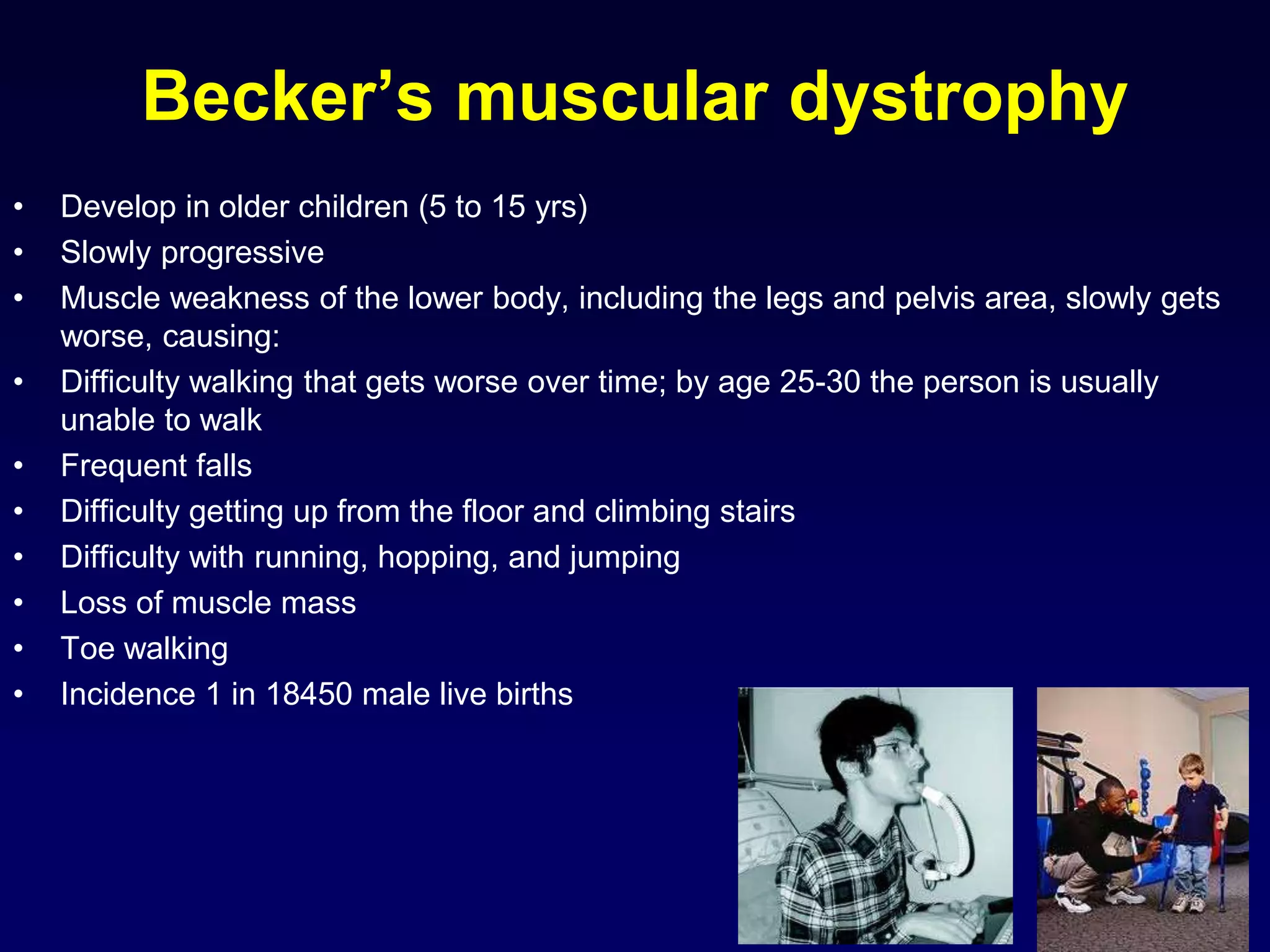 Becker’s muscular dystrophy
• Develop in older children (5 to 15 yrs)
• Slowly progressive
• Muscle weakness of the lower body, including the legs and pelvis area, slowly gets
worse, causing:
• Difficulty walking that gets worse over time; by age 25-30 the person is usually
unable to walk
• Frequent falls
• Difficulty getting up from the floor and climbing stairs
• Difficulty with running, hopping, and jumping
• Loss of muscle mass
• Toe walking
• Incidence 1 in 18450 male live births
 