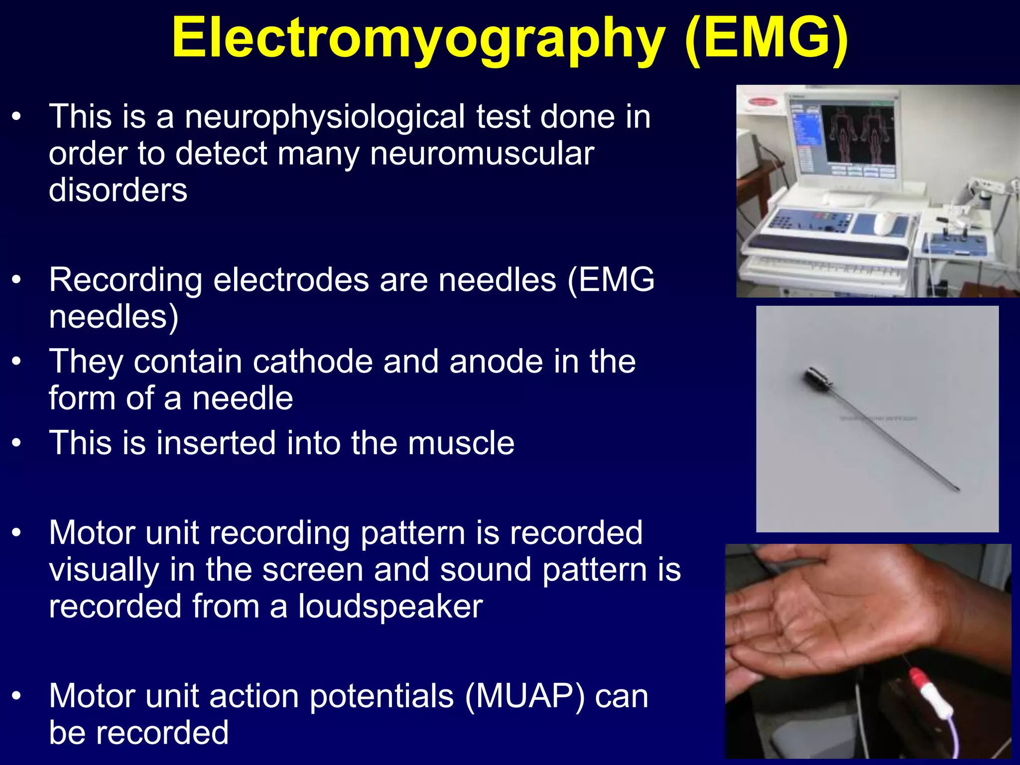 Electromyography (EMG)
• This is a neurophysiological test done in
order to detect many neuromuscular
disorders
• Recording electrodes are needles (EMG
needles)
• They contain cathode and anode in the
form of a needle
• This is inserted into the muscle
• Motor unit recording pattern is recorded
visually in the screen and sound pattern is
recorded from a loudspeaker
• Motor unit action potentials (MUAP) can
be recorded
 