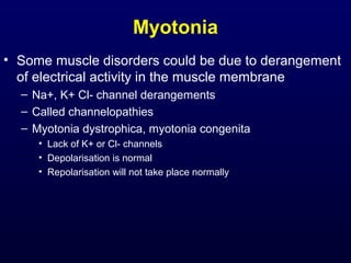 Myotonia
• Some muscle disorders could be due to derangement
  of electrical activity in the muscle membrane
  – Na+, K+ Cl- channel derangements
  – Called channelopathies
  – Myotonia dystrophica, myotonia congenita
     • Lack of K+ or Cl- channels
     • Depolarisation is normal
     • Repolarisation will not take place normally
 