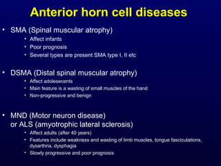 Anterior horn cell diseases
• SMA (Spinal muscular atrophy)
      • Affect infants
      • Poor prognosis
      • Several types are present SMA type I, II etc


• DSMA (Distal spinal muscular atrophy)
      • Affect adolesecents
      • Main feature is a wasting of small muscles of the hand
      • Non-progressive and benign



• MND (Motor neuron disease)
  or ALS (amyotrophic lateral sclerosis)
      • Affect adults (after 40 years)
      • Features include weakness and wasting of limb muscles, tongue fasciculations,
        dysarthria, dysphagia
      • Slowly progressive and poor prognosis
 