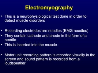 Electromyography
• This is a neurophysiological test done in order to
  detect muscle disorders

• Recording electrodes are needles (EMG needles)
• They contain cathode and anode in the form of a
  needle
• This is inserted into the muscle

• Motor unit recording pattern is recorded visually in the
  screen and sound pattern is recorded from a
  loudspeaker
 