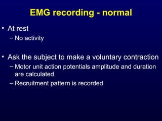 EMG recording - normal
• At rest
  – No activity


• Ask the subject to make a voluntary contraction
  – Motor unit action potentials amplitude and duration
    are calculated
  – Recruitment pattern is recorded
 