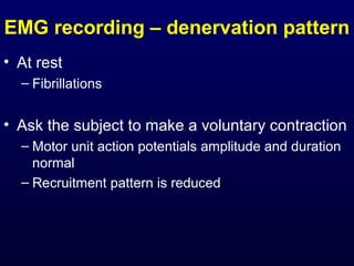 EMG recording – denervation pattern
• At rest
  – Fibrillations


• Ask the subject to make a voluntary contraction
  – Motor unit action potentials amplitude and duration
    normal
  – Recruitment pattern is reduced
 