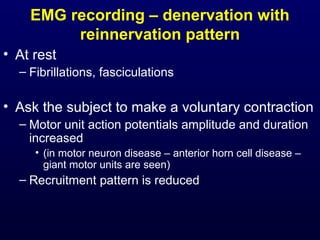 EMG recording – denervation with
         reinnervation pattern
• At rest
  – Fibrillations, fasciculations

• Ask the subject to make a voluntary contraction
  – Motor unit action potentials amplitude and duration
    increased
     • (in motor neuron disease – anterior horn cell disease –
       giant motor units are seen)
  – Recruitment pattern is reduced
 