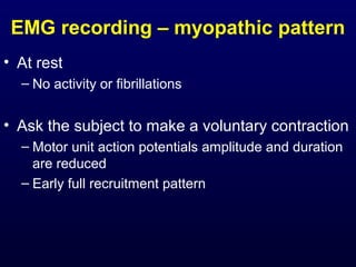 EMG recording – myopathic pattern
• At rest
  – No activity or fibrillations


• Ask the subject to make a voluntary contraction
  – Motor unit action potentials amplitude and duration
    are reduced
  – Early full recruitment pattern
 