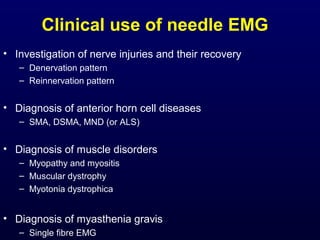 Clinical use of needle EMG
• Investigation of nerve injuries and their recovery
   – Denervation pattern
   – Reinnervation pattern


• Diagnosis of anterior horn cell diseases
   – SMA, DSMA, MND (or ALS)


• Diagnosis of muscle disorders
   – Myopathy and myositis
   – Muscular dystrophy
   – Myotonia dystrophica


• Diagnosis of myasthenia gravis
   – Single fibre EMG
 