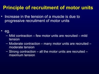 Principle of recruitment of motor units
• Increase in the tension of a muscle is due to
  progressive recruitment of motor units

• eg.
  – Mild contraction – few motor units are recruited – mild
    tension
  – Moderate contraction – many motor units are recruited –
    moderate tension
  – Strong contraction – all the motor units are recruited –
    maximum tension
 