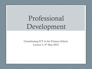 Professional
Development
Coordinating ICT in the Primary School
Lecture 5, 9th
May 2012
 