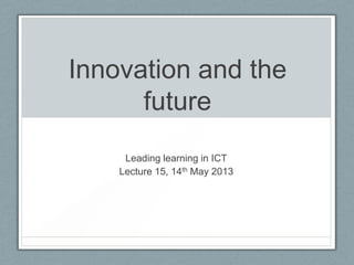 Innovation and the
future
Leading learning in ICT
Lecture 15, 14th May 2013
 