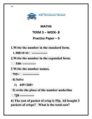 18)
MATHS
TERM 3 – WEEK- 8
Practice Paper – 5
1.Write the number in the standard form.
1.900+0+4= --------------
2.Write the number in the expanded form.
540- ------------
3 Write the number names.
795= ---------------
4) Solve
1) 449+268=
5) write the place of the number underline
750 -------------
6) The cost of packet of crisp is 55p. Ali bought 3
packets of crisps? What is the total cost?
 