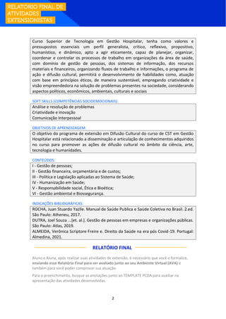 2
Curso Superior de Tecnologia em Gestão Hospitalar, tenha como valores e
pressupostos essenciais um perfil generalista, crítico, reflexivo, propositivo,
humanístico, e dinâmico, apto a agir eticamente, capaz de planejar, organizar,
coordenar e controlar os processos de trabalho em organizações da área de saúde,
com domínio de gestão de pessoas, dos sistemas de informação, dos recursos
materiais e financeiros, organizando fluxos de trabalho e informações, o programa de
ação e difusão cultural, permitirá o desenvolvimento de habilidades como, atuação
com base em princípios éticos, de maneira sustentável, empregando criatividade e
visão empreendedora na solução de problemas presentes na sociedade, considerando
aspectos políticos, econômicos, ambientais, culturais e sociais
SOFT SKILLS (COMPETÊNCIAS SOCIOEMOCIONAIS):
Análise e resolução de problemas
Criatividade e inovação
Comunicação Interpessoal
OBJETIVOS DE APRENDIZAGEM:
O objetivo do programa de extensão em Difusão Cultural do curso de CST em Gestão
Hospitalar está relacionado a disseminação e articulação de conhecimentos adquiridos
no curso para promover as ações de difusão cultural no âmbito da ciência, arte,
tecnologia e humanidades.
CONTEÚDOS:
I - Gestão de pessoas;
II - Gestão financeira, orçamentária e de custos;
III - Política e Legislação aplicadas ao Sistema de Saúde;
IV - Humanização em Saúde;
V - Responsabilidade social, Ética e Bioética;
VI - Gestão ambiental e Biossegurança.
INDICAÇÕES BIBLIOGRÁFICAS:
ROCHA, Juan Stuardo Yazlle. Manual de Saúde Publica e Saúde Coletiva no Brasil. 2.ed.
São Paulo: Atheneu, 2017.
DUTRA, Joel Souza ...[et. al.]. Gestão de pessoas em empresas e organizações públicas.
São Paulo: Atlas, 2019.
ALMEIDA, Verônica Scriptore Freire e. Direito da Saúde na era pós Covid-19. Portugal:
Almedina, 2021.
RELATÓRIO FINAL:
Aluno e Aluna, após realizar suas atividades de extensão, é necessário que você o formalize,
enviando esse Relatório Final para ser avaliado junto ao seu Ambiente Virtual (AVA) e
também para você poder comprovar sua atuação.
Para o preenchimento, busque as anotações junto ao TEMPLATE PCDA para auxiliar na
apresentação das atividades desenvolvidas.
 