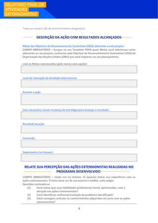 3
Todos os campos são de preenchimento obrigatório!
DESCRIÇÃO DA AÇÃO COM RESULTADOS ALCANÇADOS
Metas dos Objetivos de Desenvolvimento Sustentável (ODS) aderentes a este projeto:
CAMPO OBRIGATÓRIO – busque no seu Template PDCA quais Metas você selecionou como
aderentes ao seu projeto, conforme cada Objetivo de Desenvolvimento Sustentável (ODS) da
Organização das Nações Unidas (ONU) que você explorou no seu planejamento.
Liste as Metas selecionadas (pelo menos uma opção):
Local de realização da atividade extensionista:
Durante a ação:
Caso necessário, houve mudança de estratégia para alcançar o resultado:
Resultado da ação:
Conclusão:
Depoimentos (se houver):
RELATE SUA PERCEPÇÃO DAS AÇÕES EXTENSIONISTAS REALIZADAS NO
PROGRAMA DESENVOLVIDO:
CAMPO OBRIGATÓRIO – relate em no mínimo 15 (quinze) linhas sua experiência com as
ações extensionistas. O texto deve ser de sua autoria e inédito, evite plágio.
Questões norteadoras:
(1) Você notou que suas habilidades profissionais foram aprimoradas, com a
atuação nas ações extensionistas?
(2) Você identificou melhoria/resolução do problema identificado?
(3) Você conseguiu articular os conhecimentos adquiridos no curso com as ações
extensionistas?
 