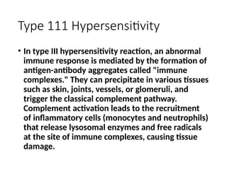 Type 111 Hypersensitivity
• In type III hypersensitivity reaction, an abnormal
immune response is mediated by the formation of
antigen-antibody aggregates called "immune
complexes." They can precipitate in various tissues
such as skin, joints, vessels, or glomeruli, and
trigger the classical complement pathway.
Complement activation leads to the recruitment
of inflammatory cells (monocytes and neutrophils)
that release lysosomal enzymes and free radicals
at the site of immune complexes, causing tissue
damage.
 
