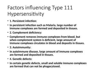 Factors influencing Type 111
Hypersensitivity
• 1. Persistent infection:
• In persistent infection such as Malaria, large number of
immune complexes are formed and deposited in tissues.
• 2. Complement deficiency:
• Complement removes immune complexes from blood, but
when complement system is deficient, large amount of
immune complexes circulates in blood and deposits in tissues.
• 3. Autoimmunity:
• In autoimmune disease, large amount of immune complexes
are formed and deposited in tissues.
• 4. Genetic defects:
• In certain genetic defects, small and soluble immune complexes
are formed that can not be phagocytosed.
 