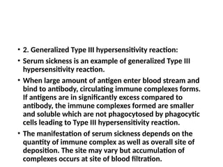 • 2. Generalized Type III hypersensitivity reaction:
• Serum sickness is an example of generalized Type III
hypersensitivity reaction.
• When large amount of antigen enter blood stream and
bind to antibody, circulating immune complexes forms.
If antigens are in significantly excess compared to
antibody, the immune complexes formed are smaller
and soluble which are not phagocytosed by phagocytic
cells leading to Type III hypersensitivity reaction.
• The manifestation of serum sickness depends on the
quantity of immune complex as well as overall site of
deposition. The site may vary but accumulation of
complexes occurs at site of blood filtration.
 