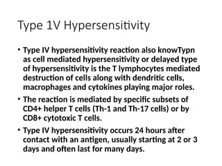 Type 1V Hypersensitivity
• Type IV hypersensitivity reaction also knowTypn
as cell mediated hypersensitivity or delayed type
of hypersensitivity is the T lymphocytes mediated
destruction of cells along with dendritic cells,
macrophages and cytokines playing major roles.
• The reaction is mediated by specific subsets of
CD4+ helper T cells (Th-1 and Th-17 cells) or by
CD8+ cytotoxic T cells.
• Type IV hypersensitivity occurs 24 hours after
contact with an antigen, usually starting at 2 or 3
days and often last for many days.
 