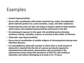 Examples
• Contact Hypersensitivity
• Occurs after sensitization with simple chemicals (eg, nickel, formaldehyde),
plant materials (poison ivy), some cosmetics, soaps, and other substances.
• Small molecules enter the skin and acting as haptens attach to body proteins
which induce cell-mediated hypersensitivity particularly in the skin.
• On subsequent exposure to the agent, the sensitized person develops
erythema, itching, vesication, eczema, or necrosis of skin within 12-48 hours.
• Tuberculin -type Hypersensitivity
• Occurs due to sensitization of soluble antigens of microorganisms during many
infectious diseases.
• It is exemplified by tuberculin reaction in which when a small amount of
tuberculin is injected into the skin of a person previously exposed to
Mycobacterium tuberculosis, mononuclear cells accumulate in the
subcutaneous tissue along with abundance of CD4 Th1 cells leading to
induration and redness developing at its peak in 24–72 hours.
 