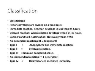Classification
• Classification
• Historically these are divided on a time basis:
• Immediate reaction: Reaction develops in less than 24 hours.
• Delayed reaction: When reaction develops within 24-48 hours.
• Coomb’s and Gell classification: This was given in 1963.
• Ab-dependant reactions (B-L dependant)
• Type I = Anaphylactic and immediate reaction.
• Type II = Cytotoxic reaction.
• Type III = Immune-complex disease.
• Ab-independent reaction (T- L dependant)
• Type IV = Delayed or cell-mediated immunity.
 