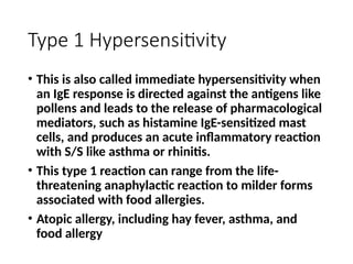 Type 1 Hypersensitivity
• This is also called immediate hypersensitivity when
an IgE response is directed against the antigens like
pollens and leads to the release of pharmacological
mediators, such as histamine IgE-sensitized mast
cells, and produces an acute inflammatory reaction
with S/S like asthma or rhinitis.
• This type 1 reaction can range from the life-
threatening anaphylactic reaction to milder forms
associated with food allergies.
• Atopic allergy, including hay fever, asthma, and
food allergy
 