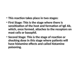• This reaction takes place in two stages:
• First Stage: This is the stage where there is
sensitization of the host and formation of IgE Ab,
which, once formed, attaches to the receptors on
mast cells or basophil.
• Second Stage: This is the stage of reaction or
shocking dose in this stage where patients will
have histamine effects and called histamine
poisoning.
 