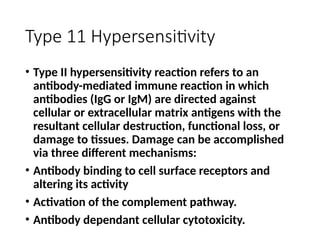 Type 11 Hypersensitivity
• Type II hypersensitivity reaction refers to an
antibody-mediated immune reaction in which
antibodies (IgG or IgM) are directed against
cellular or extracellular matrix antigens with the
resultant cellular destruction, functional loss, or
damage to tissues. Damage can be accomplished
via three different mechanisms:
• Antibody binding to cell surface receptors and
altering its activity
• Activation of the complement pathway.
• Antibody dependant cellular cytotoxicity.
 