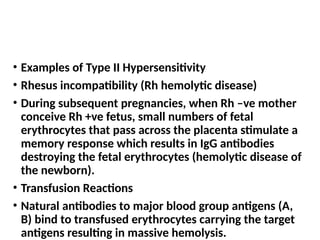 • Examples of Type II Hypersensitivity
• Rhesus incompatibility (Rh hemolytic disease)
• During subsequent pregnancies, when Rh –ve mother
conceive Rh +ve fetus, small numbers of fetal
erythrocytes that pass across the placenta stimulate a
memory response which results in IgG antibodies
destroying the fetal erythrocytes (hemolytic disease of
the newborn).
• Transfusion Reactions
• Natural antibodies to major blood group antigens (A,
B) bind to transfused erythrocytes carrying the target
antigens resulting in massive hemolysis.
 