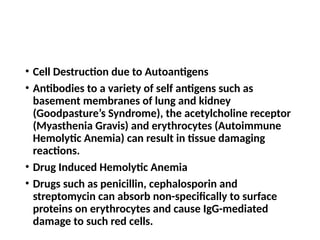 • Cell Destruction due to Autoantigens
• Antibodies to a variety of self antigens such as
basement membranes of lung and kidney
(Goodpasture’s Syndrome), the acetylcholine receptor
(Myasthenia Gravis) and erythrocytes (Autoimmune
Hemolytic Anemia) can result in tissue damaging
reactions.
• Drug Induced Hemolytic Anemia
• Drugs such as penicillin, cephalosporin and
streptomycin can absorb non-specifically to surface
proteins on erythrocytes and cause IgG-mediated
damage to such red cells.
 