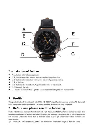 Instroduction of Buttons
 A : A Button is for takeing a picture
 B :B Button is the data transfer interface and recharge interface.
 C :C Button is the operation button, it is for on/off,pause,save a file.
 D :It is the lens.
 E :E Button is the Time Knob,Adjustment the time of wristwatch.
 F :F Button is the Mic.
 G : It is the Indicator. Bule Light for video mode,and red light is for picture mode.
2、Profile
This product is the first wristwatch with FULL HD 1080P digital function,camera function,PC Camera.It
looks lovely,but a useful wristewatch.The lovely designed wristwatch is easy to operate.
3、Before use please read the following
It’s the NEW Design waterproof wristwatch with High Resolution(1080P),when we started to design it,we
consider the workarts of waterproof under 30meters.But because the construction of this product,it can
not be used underwater more than 3 meters.It does a good job underwater within 3 meters and
weatherproof.
（1）The nut,A：MIC1 and the nut,B:MIC2 are microphone hole nut,the height of them are same.
 