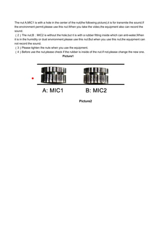 The nut A,MIC1 is with a hole in the center of the nut(the following picture),it is for transmite the sound.If
the environment permit,please use this nut.When you take the video,the equipment also can record the
sound.
（2）The nut,B：MIC2 is without the hole,but it is with a rubber fitting inside which can anti-water,When
it is in the humidity or dust environment,please use this nut.But when you use this nut,the equipment can
not record the sound.
（3）Please tighten the nuts when you use the equipment.
（4）Before use the nut,please check if the rubber is inside of the nut.If not,please change the new one.
Picture1

Picture2
 