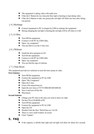  The equipment is taking video with audio now.
 Clike the C Button for two times,the blue light is burning to stop taking video.
 Clike the A Button to take one picture,the red light will flash one time after taking
one picture.
（4）Recharge
 Connect equipment to PC or charger by USB to recharge the equipment.
 During charging,the red light is burning,the red light will be off when it is full.
（5）U-Disc
 Turn Off the equipment;
 Connect it with PC by USB Cable;
 Open “my computure”
 You can find it is as the U disc now.
（6）Webcam
 Install the drive program in CD
 Turn On the equipment
 Connect it with PC by USB Cable
 Open :my computure
 You can find the sign of webcam.
（7）Time Reset:
This equipment provide two solutions to reset the time stamp on video.
First Solution
 Turn Off the equipment
 Connect the equipment to PC by USB
 Open “My Computure”
 Open the U disc
 Creat a file named time.txt
 Input the new time as YYYY-MM-DD HH:MM:SS
 Save it and turn off the file
 Disconnect
Second Solution
 Change your PC time to the ones you want to show on video
 Put the CD to CD-ROM of PC
 Turn Off the equipment
 Connect the equipment to PC by USB
 Open the CD
 Double-Click the files “WriteTime.exe “in CD
 There is a new small window on screen
 Click “Update”
5、FAQ
 If the capacity is full,the blue light and red light will shine for about five seconds
 