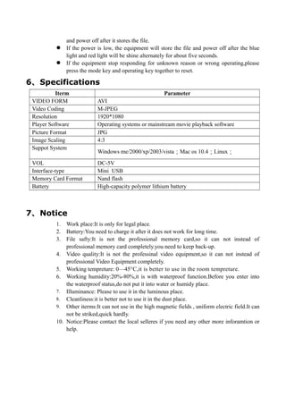 and power off after it stores the file.
 If the power is low, the equipment will store the file and power off after the blue
light and red light will be shine alternately for about five seconds.
 If the equipment stop responding for unknown reason or wrong operating,please
press the mode key and operating key together to reset.
6、Specifications
Iterm Parameter
VIDEO FORM AVI
Video Coding M-JPEG
Resolution 1920*1080
Player Software Operating systems or mainstream movie playback software
Picture Format JPG
Image Scaling 4:3
Suppot System
Windows me/2000/xp/2003/vista；Mac os 10.4；Linux；
VOL DC-5V
Interface-type Mini USB
Memory Card Format Nand flash
Battery High-capacity polymer lithium battery
7、Notice
1. Work place:It is only for legal place.
2. Battery:You need to charge it after it does not work for long time.
3. File safty:It is not the professional memory card,so it can not instead of
professional memory card completely.you need to keep back-up.
4. Video quality:It is not the professinal video equipment,so it can not instead of
professional Video Equipment completely.
5. Working tempreture: 0—45°C,it is better to use in the room tempreture.
6. Working humidity:20%-80%,it is with waterproof function.Before you enter into
the waterproof status,do not put it into water or humidy place.
7. Illuminance: Please to use it in the luminous place.
8. Cleanliness:it is better not to use it in the dust place.
9. Other iterms:It can not use in the high magnetic fields , uniform electric field.It can
not be striked,quick hardly.
10. Notice:Please contact the local selleres if you need any other more inforamtion or
help.
 