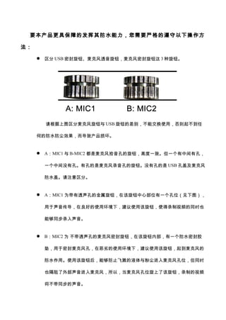 要本产品更具保障的发挥其防水能力，您需要严格的遵守以下操作方
法：
 区分 USB 密封旋钮、麦克风透音旋钮，麦克风密封旋钮这 3 种旋钮。
请根据上图区分麦克风旋钮与 USB 旋钮的差别，不能交换使用，否则起不到任
何的防水防尘效果，而导致产品损坏。
 A：MIC1 与 B-MIC2 都是麦克风拾音孔的旋钮，高度一致。但一个有中间有孔，
一个中间没有孔。有孔的是麦克风录音孔的旋钮。没有孔的是 USB 孔盖及麦克风
防水盖。请注意区分。
 A：MIC1 为带有透声孔的金属旋钮，在该旋钮中心部位有一个孔位（见下图），
用于声音传导，在良好的使用环境下，建议使用该旋钮，使得录制视频的同时也
能够同步录入声音。
 B：MIC2 为 不带透声孔的麦克风密封旋钮，在该旋钮内部，有一个防水密封胶
垫，用于密封麦克风孔，在恶劣的使用环境下，建议使用该旋钮，起到麦克风的
防水作用。使用该旋钮后，能够防止飞溅的液体与粉尘进入麦克风孔位，但同时
也隔阻了外部声音进入麦克风，所以，当麦克风孔位旋上了该旋钮，录制的视频
将不带同步的声音。
 