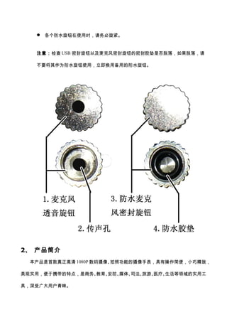  各个防水旋钮在使用时，请务必旋紧。
注意：检查 USB 密封旋钮以及麦克风密封旋钮的密封胶垫是否脱落，如果脱落，请
不要将其作为防水旋钮使用，立即换用备用的防水旋钮。
2、 产品简介
本产品是首款真正高清 1080P 数码摄像、拍照功能的摄像手表，具有操作简便，小巧精致，
美观实用，便于携带的特点，是商务、教育、安防、媒体、司法、旅游、医疗、生活等领域的实用工
具，深受广大用户青睐。
 