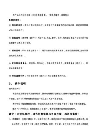 本产品三大独特功能：1080P 高清摄像，一键简单操作，深度防水；
各部件说明：
1.1 指示灯说明：图示 G 是状态指示灯，其中蓝灯为录像模式的状态指示灯；红灯是拍照模
式的状态指示灯；
1.2 按钮说明：操作键（图示 C）用于开机、关机、暂停，保存。拍照键（图示 A）可以用于在
录像暂停状态下进行拍照。
1.3 插座说明：USB 插座（图示 B），用于连接电脑或者充电器，是进行数据传输、充电和外
接电源供电的接口。
1.4 麦克风和摄像头：麦克风（图示 G），用来拾取声音信号；高清摄像头（图示 D），用
来拾取影像信号。
1.5 时间调校手柄：时间调校手柄（图示 E）用于调整手表的时间。
3、 操作说明
使用前须知：
本品内部为精密电子元器件组成，操作时轻触即可请勿大力操作以免损坏按键，如果读
不到盘，请将 USB 线稍微向外拔出一点红蓝灯亮即可连接电脑。
本机特设了组合键复位功能，如出现死机情况请同时按住 A 键和 C 键即可使机器复位。
使用 PC CAMERA（视频摄像头）功能时，请先安装随机配带的驱动程序。
建议：连接电脑时，请先将数据线与手表连接，再连接电脑！
1、 录像操作：长按 C 键约 2 秒，红蓝灯同时亮，蓝灯闪烁三下后灭掉直接进入摄像状态。在
此状态下，短按两下 C 键，蓝灯长亮暂停。短按一下 C 键，蓝灯闪烁三下后又进入录象状
 