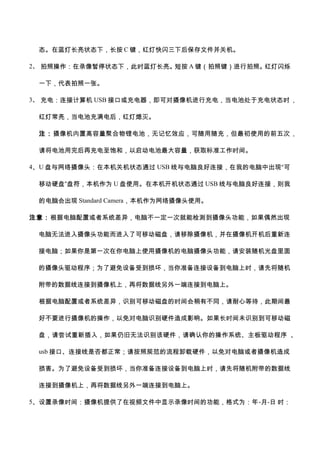 态。在蓝灯长亮状态下，长按 C 键，红灯快闪三下后保存文件并关机。
2、 拍照操作：在录像暂停状态下，此时蓝灯长亮。短按 A 键（拍照键）进行拍照。红灯闪烁
一下，代表拍照一张。
3、 充电：连接计算机 USB 接口或充电器，即可对摄像机进行充电，当电池处于充电状态时，
红灯常亮，当电池充满电后，红灯熄灭。
注：摄像机内置高容量聚合物锂电池，无记忆效应，可随用随充，但最初使用的前五次，
请将电池用完后再充电至饱和，以启动电池最大容量，获取标准工作时间。
4、U 盘与网络摄像头：在本机关机状态通过 USB 线与电脑良好连接，在我的电脑中出现“可
移动硬盘”盘符，本机作为 U 盘使用。在本机开机状态通过 USB 线与电脑良好连接，则我
的电脑会出现 Standard Camera，本机作为网络摄像头使用。
注意：根据电脑配置或者系统差异，电脑不一定一次就能检测到摄像头功能，如果偶然出现
电脑无法进入摄像头功能而进入了可移动磁盘，请移除摄像机，并在摄像机开机后重新连
接电脑；如果你是第一次在你电脑上使用摄像机的电脑摄像头功能，请安装随机光盘里面
的摄像头驱动程序；为了避免设备受到损坏，当你准备连接设备到电脑上时，请先将随机
附带的数据线连接到摄像机上，再将数据线另外一端连接到电脑上。
根据电脑配置或者系统差异，识别可移动磁盘的时间会稍有不同，请耐心等待，此期间最
好不要进行摄像机的操作，以免对电脑识别硬件造成影响。如果长时间未识别到可移动磁
盘，请尝试重新插入，如果仍旧无法识别该硬件，请确认你的操作系统、主板驱动程序 、
usb 接口、连接线是否都正常；请按照规范的流程卸载硬件，以免对电脑或者摄像机造成
损害。为了避免设备受到损坏，当你准备连接设备到电脑上时，请先将随机附带的数据线
连接到摄像机上，再将数据线另外一端连接到电脑上。
5、设置录像时间：摄像机提供了在视频文件中显示录像时间的功能，格式为：年-月-日 时：
 