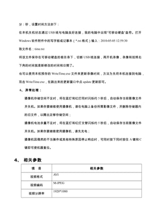 分：秒，设置时间方法如下：
在本机关机状态通过 USB 线与电脑良好连接，我的电脑中出现“可移动硬盘”盘符。打开
Windows 软件附件中的写字板或记事本（*.txt 格式）输入：2010-05-05 12:59:30
取文件名：time.txt
将该文件保存在可移动硬盘的根目录下，切断 USB 线连接，再开机录像，录像和拍照右
下角的时间就是新修改的时间和日期了。
也可以使用本机预存的 WriteTime.exe 文件来更新录像时间，方法为先将本机连接到电脑，
双击 WriteTime.exe，在跳出来的更新窗口中点 update 更新即可。
6、 异常处理：
摄像机存储空间不足时，将在蓝灯和红灯同时闪烁约 5 秒后，自动保存当前影像文件
并关机。如果你要继续使用摄像机，请在电脑上备份所需影像文件，并删除存储器内
的旧文件，以腾出足够存储空间；
摄像机电池余量不足时，将在蓝灯和红灯交替闪烁约 5 秒后，自动保存当前影像文件
并关机。如果你要继续使用摄像机，请先充电；
摄像机因偶然的不当操作或其他特殊原因停止响应时，可同时按下同时按住 A 键和 C
键即可使机器复位。
4、 相关参数
项 目 相关参数
视频格式
AVI
视频编码
M-JPEG
视频分辨率
1920*1080
 